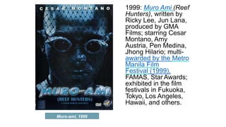 Muro-ami, 1999
1999: Muro Ami (Reef
Hunters), written by
Ricky Lee, Jun Lana,
produced by GMA
Films; starring Cesar
Montano, Amy
Austria, Pen Medina,
Jhong Hilario; multi-
awarded by the Metro
Manila Film
Festival (1999),
FAMAS, Star Awards;
exhibited in the film
festivals in Fukuoka,
Tokyo, Los Angeles,
Hawaii, and others.
 