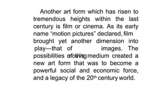Another art form which has risen to
tremendous heights within the last
century is film or cinema. As its early
name “motion pictures” declared, film
brought yet another
play—that of
moving
dimension into
images. The
possibilities of this medium created a
new art form that was to become a
powerful social and economic force,
and a legacy of the 20th century world.
 