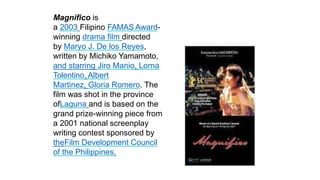 Magnifico is
a 2003 Filipino FAMAS Award-
winning drama film directed
by Maryo J. De los Reyes,
written by Michiko Yamamoto,
and starring Jiro Manio, Lorna
Tolentino, Albert
Martinez, Gloria Romero. The
film was shot in the province
ofLaguna and is based on the
grand prize-winning piece from
a 2001 national screenplay
writing contest sponsored by
theFilm Development Council
of the Philippines.
 