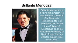 Brillante Mendoza
Brillante Mendoza is a
Filipino film director. He
was born and raised in
San Fernando,
Pampanga. He took
Advertising Arts of the
then College of
Architecture and Fine
Arts at the University of
Santo Tomas. He has
directed sixteen films
since 2005.
 