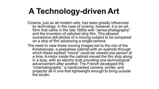 A Technology-driven Art
Cinema, just as all modern arts, has been greatly influenced
by technology. In the case of cinema, however, it is an art
form that came in the late 1800s with “series photography”
and the invention of celluloid strip film. This allowed
successive still photos of a moving subject to be compared
on a strip of film advancing a single camera.
The need to view these moving images led to the rise of the
Kinetoscope, a peepshow cabinet with an eyehole through
which these earliest “movie” could be viewed one person at
a time.A motor inside the cabinet moved the film strip along
in a loop, with an electric bulb providing one technological
advancement after another. The French developed the
“cinematographe,” a handcracked camera, printer, and
projector all in one that lightweight enough to bring outside
the studio.
 