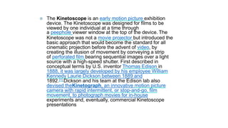  The Kinetoscope is an early motion picture exhibition
device. The Kinetoscope was designed for films to be
viewed by one individual at a time through
a peephole viewer window at the top of the device. The
Kinetoscope was not a movie projector but introduced the
basic approach that would become the standard for all
cinematic projection before the advent of video, by
creating the illusion of movement by conveying a strip
of perforated film bearing sequential images over a light
source with a high-speed shutter. First described in
conceptual terms by U.S. inventor Thomas Edison in
1888, it was largely developed by his employee William
Kennedy Laurie Dickson between 1889 and
1892.[1] Dickson and his team at the Edison lab also
devised theKinetograph, an innovative motion picture
camera with rapid intermittent, or stop-and-go, film
movement, to photograph movies for in-house
experiments and, eventually, commercial Kinetoscope
presentations
 