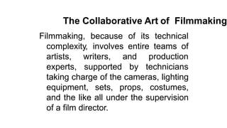 The Collaborative Art of Filmmaking
Filmmaking, because of its technical
complexity, involves entire teams of
artists,
experts,
writers,
supported
and production
by technicians
taking charge of the cameras, lighting
equipment, sets, props, costumes,
and the like all under the supervision
of a film director.
 