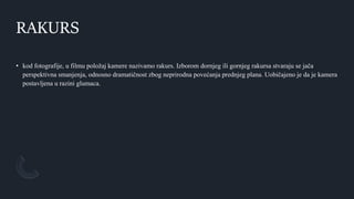 RAKURS
• kod fotografije, u filmu položaj kamere nazivamo rakurs. Izborom dornjeg ili gornjeg rakursa stvaraju se jača
perspektivna smanjenja, odnosno dramatičnost zbog neprirodna povećanja prednjeg plana. Uobičajeno je da je kamera
postavljena u razini glumaca.
 