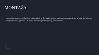 MONTAŽA
• montaža se uglavnom odnosi na način na koji su dva kadra spojena, radi postizanja određenog učinka. Koristi se pri
izmjeni kadrova, planova i stvaranja prostornog i vremenskog diskontinuteta.
 