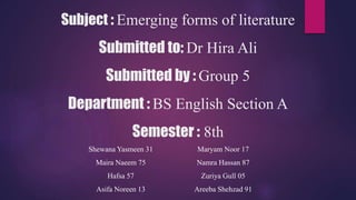 Subject : Emerging forms of literature
Submitted to: Dr Hira Ali
Submitted by : Group 5
Department : BS English Section A
Semester : 8th
Shewana Yasmeen 31
Maira Naeem 75
Hafsa 57
Asifa Noreen 13
Maryam Noor 17
Namra Hassan 87
Zuriya Gull 05
Areeba Shehzad 91
 