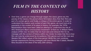 FILM IN THE CONTEXT OF
HISTORY
 Over time, a genre can change through stages: the classic genre era; the
parody of the classics; the period where filmmakers deny that their films are
part of a certain genre; and finally, a critique of the entire genre. In order to
understand the creation and context of each film genre, we must look at its
popularity in the context of its place in history. For example, the 1970s
Blaxploitation films have been called an attempt to "undermine the rise of
Afro-American's Black consciousness movement" of that era. In William Park's
analysis of film noir, he states that we must view and interpret film for its
message with the context of history within our minds; he states that this is how
film can truly be understood by its audience. Film genres such as film noir and
Western film reflect values of the time period. While film noir combines
German expressionist filming strategies with post World War II ideals; Western
films focused on the ideal of the early 20th century.
 
