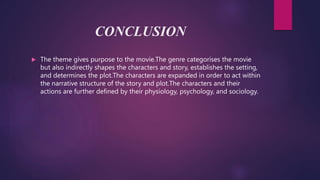 CONCLUSION
 The theme gives purpose to the movie.The genre categorises the movie
but also indirectly shapes the characters and story, establishes the setting,
and determines the plot.The characters are expanded in order to act within
the narrative structure of the story and plot.The characters and their
actions are further defined by their physiology, psychology, and sociology.
 