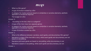 mcqs
1. What is a film genre?
a) A type of emotion evoked by a film
b) A category for motion pictures based on similarities in narrative elements, aesthetic
approach or emotional response
c) The budget of a film
Answer: b
2. According to the text, what is a subgenre?
a) A type of film that mixes two separate genres
b) A category for motion pictures based on similarities in narrative elements, aesthetic
approach or emotional response
c) A type of emotion evoked by a film
Answer: a
3. What is the difference between narrative, avant-garde, and documentary film genres?
a) Narrative is a type of film that tells a story, while avant-garde and documentary are not
based on storytelling
b) Narrative and avant-garde are based on storytelling, while documentary is not
c) Narrative is based on storytelling, while avant-garde and documentary are not
Answer: c
 