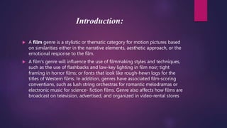 Introduction:
 A film genre is a stylistic or thematic category for motion pictures based
on similarities either in the narrative elements, aesthetic approach, or the
emotional response to the film.
 A film's genre will influence the use of filmmaking styles and techniques,
such as the use of flashbacks and low-key lighting in film noir; tight
framing in horror films; or fonts that look like rough-hewn logs for the
titles of Western films. In addition, genres have associated film-scoring
conventions, such as lush string orchestras for romantic melodramas or
electronic music for science- fiction films. Genre also affects how films are
broadcast on television, advertised, and organized in video-rental stores
 