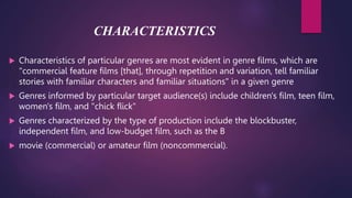 CHARACTERISTICS
 Characteristics of particular genres are most evident in genre films, which are
"commercial feature films [that], through repetition and variation, tell familiar
stories with familiar characters and familiar situations" in a given genre
 Genres informed by particular target audience(s) include children's film, teen film,
women's film, and "chick flick"
 Genres characterized by the type of production include the blockbuster,
independent film, and low-budget film, such as the B
 movie (commercial) or amateur film (noncommercial).
 