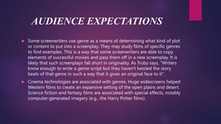 AUDIENCE EXPECTATIONS
 Some screenwriters use genre as a means of determining what kind of plot
or content to put into a screenplay. They may study films of specific genres
to find examples. This is a way that some screenwriters are able to copy
elements of successful movies and pass them off in a new screenplay. It is
likely that such screenplays fall short in originality. As Truby says, "Writers
know enough to write a genre script but they haven't twisted the story
beats of that genre in such a way that it gives an original face to it".
 Cinema technologies are associated with genres. Huge widescreens helped
Western films to create an expansive setting of the open plains and desert.
Science fiction and fantasy films are associated with special effects, notably
computer-generated imagery (e.g., the Harry Potter films).
 