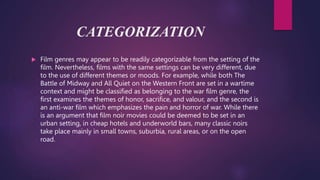 CATEGORIZATION
 Film genres may appear to be readily categorizable from the setting of the
film. Nevertheless, films with the same settings can be very different, due
to the use of different themes or moods. For example, while both The
Battle of Midway and All Quiet on the Western Front are set in a wartime
context and might be classified as belonging to the war film genre, the
first examines the themes of honor, sacrifice, and valour, and the second is
an anti-war film which emphasizes the pain and horror of war. While there
is an argument that film noir movies could be deemed to be set in an
urban setting, in cheap hotels and underworld bars, many classic noirs
take place mainly in small towns, suburbia, rural areas, or on the open
road.
 
