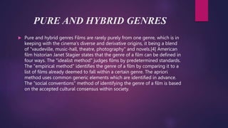 PURE AND HYBRID GENRES
 Pure and hybrid genres Films are rarely purely from one genre, which is in
keeping with the cinema's diverse and derivative origins, it being a blend
of "vaudeville, music-hall, theatre, photography" and novels.[4] American
film historian Janet Stagier states that the genre of a film can be defined in
four ways. The "idealist method" judges films by predetermined standards.
The "empirical method" identifies the genre of a film by comparing it to a
list of films already deemed to fall within a certain genre. The apriori
method uses common generic elements which are identified in advance.
The "social conventions" method of identifying the genre of a film is based
on the accepted cultural consensus within society.
 