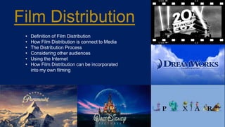 Film Distribution
• Definition of Film Distribution
• How Film Distribution is connect to Media
• The Distribution Process
• Considering other audiences
• Using the Internet
• How Film Distribution can be incorporated
into my own filming
 