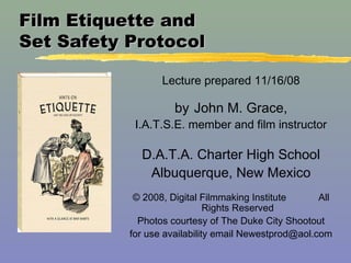 Film Etiquette andFilm Etiquette and
Set Safety ProtocolSet Safety Protocol
Lecture prepared 11/16/08
by John M. Grace,
I.A.T.S.E. member and film instructor
D.A.T.A. Charter High School
Albuquerque, New Mexico
© 2008, Digital Filmmaking Institute All
Rights Reserved
Photos courtesy of The Duke City Shootout
for use availability email Newestprod@aol.com
 