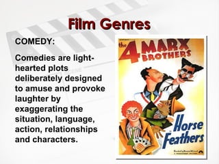 Film Genres COMEDY:  Comedies are light-hearted plots deliberately designed to amuse and provoke laughter by exaggerating the situation, language, action, relationships and characters.   