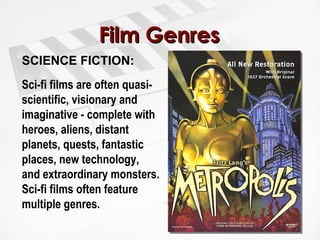 Film Genres SCIENCE FICTION:  Sci-fi films are often quasi-scientific, visionary and imaginative - complete with heroes, aliens, distant planets, quests, fantastic places, new technology, and extraordinary monsters. Sci-fi films often feature multiple genres. 