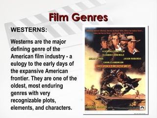 Film Genres WESTERNS:  Westerns are the major defining genre of the American film industry - a eulogy to the early days of the expansive American frontier. They are one of the oldest, most enduring genres with very recognizable plots, elements, and characters. 