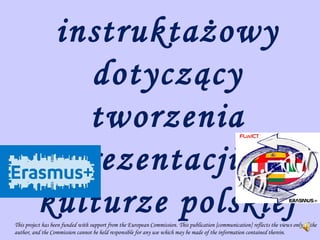 instruktażowy
dotyczący
tworzenia
prezentacji o
kulturze polskiejThis project has been funded with support from the European Commission. This publication [communication] reflects the views only of the
author, and the Commission cannot be held responsible for any use which may be made of the information contained therein.
 