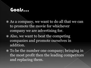 Goals...As a company, we want to do all that we can to promote the movie for whichever company we are advertising for. Also, we want to beat the competing companies and promote ourselves in addition. To be the number one company; bringing in the most profit then the leading competitors and replacing them.