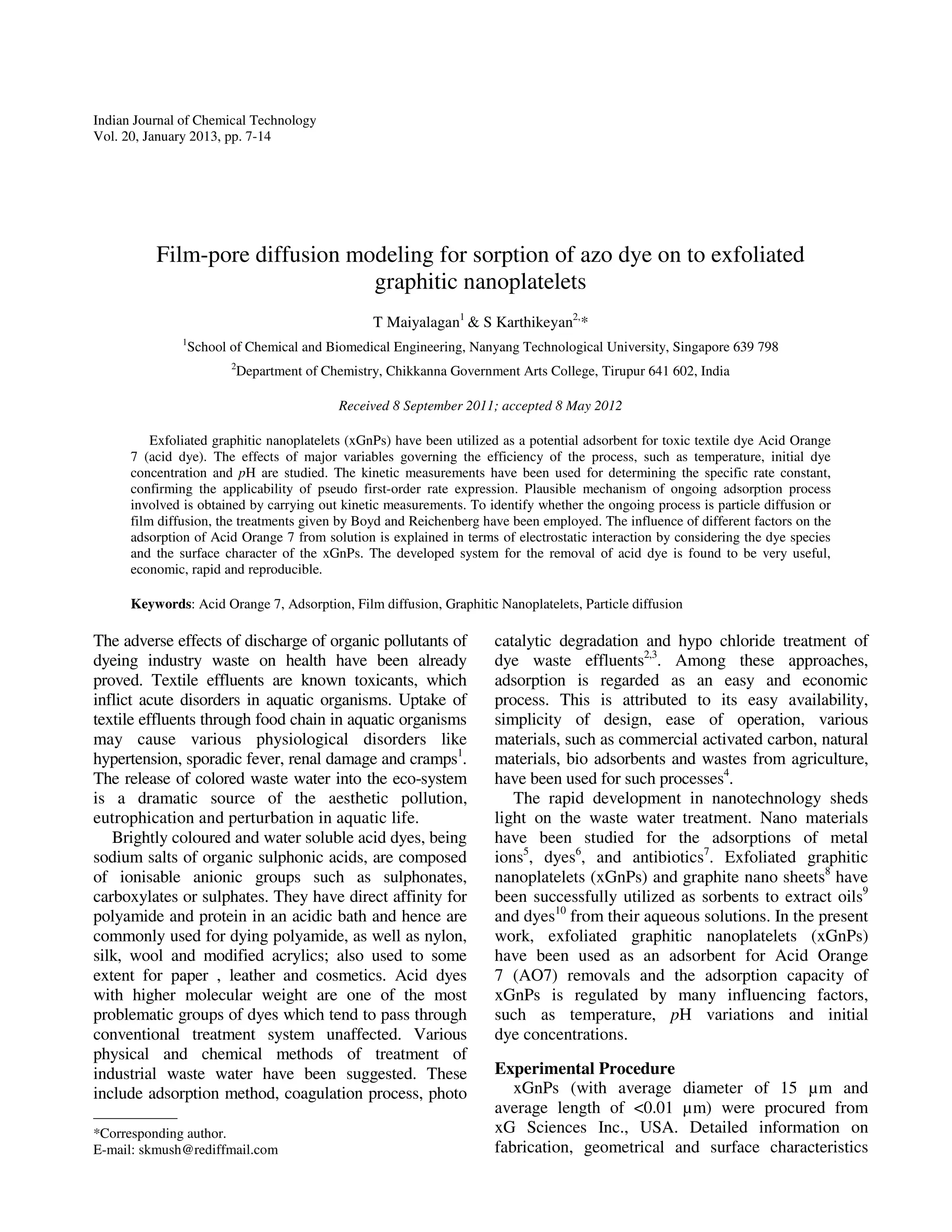 Indian Journal of Chemical Technology
Vol. 20, January 2013, pp. 7-14




          Film-pore diffusion modeling for sorption of azo dye on to exfoliated
                                graphitic nanoplatelets
                                                T Maiyalagan1 & S Karthikeyan2,*
               1
                School of Chemical and Biomedical Engineering, Nanyang Technological University, Singapore 639 798
                       2
                        Department of Chemistry, Chikkanna Government Arts College, Tirupur 641 602, India

                                          Received 8 September 2011; accepted 8 May 2012

          Exfoliated graphitic nanoplatelets (xGnPs) have been utilized as a potential adsorbent for toxic textile dye Acid Orange
      7 (acid dye). The effects of major variables governing the efficiency of the process, such as temperature, initial dye
      concentration and pH are studied. The kinetic measurements have been used for determining the specific rate constant,
      confirming the applicability of pseudo first-order rate expression. Plausible mechanism of ongoing adsorption process
      involved is obtained by carrying out kinetic measurements. To identify whether the ongoing process is particle diffusion or
      film diffusion, the treatments given by Boyd and Reichenberg have been employed. The influence of different factors on the
      adsorption of Acid Orange 7 from solution is explained in terms of electrostatic interaction by considering the dye species
      and the surface character of the xGnPs. The developed system for the removal of acid dye is found to be very useful,
      economic, rapid and reproducible.

      Keywords: Acid Orange 7, Adsorption, Film diffusion, Graphitic Nanoplatelets, Particle diffusion

The adverse effects of discharge of organic pollutants of             catalytic degradation and hypo chloride treatment of
dyeing industry waste on health have been already                     dye waste effluents2,3. Among these approaches,
proved. Textile effluents are known toxicants, which                  adsorption is regarded as an easy and economic
inflict acute disorders in aquatic organisms. Uptake of               process. This is attributed to its easy availability,
textile effluents through food chain in aquatic organisms             simplicity of design, ease of operation, various
may cause various physiological disorders like                        materials, such as commercial activated carbon, natural
hypertension, sporadic fever, renal damage and cramps1.               materials, bio adsorbents and wastes from agriculture,
The release of colored waste water into the eco-system                have been used for such processes4.
is a dramatic source of the aesthetic pollution,                         The rapid development in nanotechnology sheds
eutrophication and perturbation in aquatic life.                      light on the waste water treatment. Nano materials
   Brightly coloured and water soluble acid dyes, being               have been studied for the adsorptions of metal
sodium salts of organic sulphonic acids, are composed                 ions5, dyes6, and antibiotics7. Exfoliated graphitic
of ionisable anionic groups such as sulphonates,                      nanoplatelets (xGnPs) and graphite nano sheets8 have
carboxylates or sulphates. They have direct affinity for              been successfully utilized as sorbents to extract oils9
polyamide and protein in an acidic bath and hence are                 and dyes10 from their aqueous solutions. In the present
commonly used for dying polyamide, as well as nylon,                  work, exfoliated graphitic nanoplatelets (xGnPs)
silk, wool and modified acrylics; also used to some                   have been used as an adsorbent for Acid Orange
extent for paper , leather and cosmetics. Acid dyes                   7 (AO7) removals and the adsorption capacity of
with higher molecular weight are one of the most                      xGnPs is regulated by many influencing factors,
problematic groups of dyes which tend to pass through                 such as temperature, pH variations and initial
conventional treatment system unaffected. Various                     dye concentrations.
physical and chemical methods of treatment of
industrial waste water have been suggested. These                     Experimental Procedure
include adsorption method, coagulation process, photo                    xGnPs (with average diameter of 15 µm and
                                                                      average length of <0.01 µm) were procured from
——————
*Corresponding author.                                                xG Sciences Inc., USA. Detailed information on
E-mail: skmush@rediffmail.com                                         fabrication, geometrical and surface characteristics
 