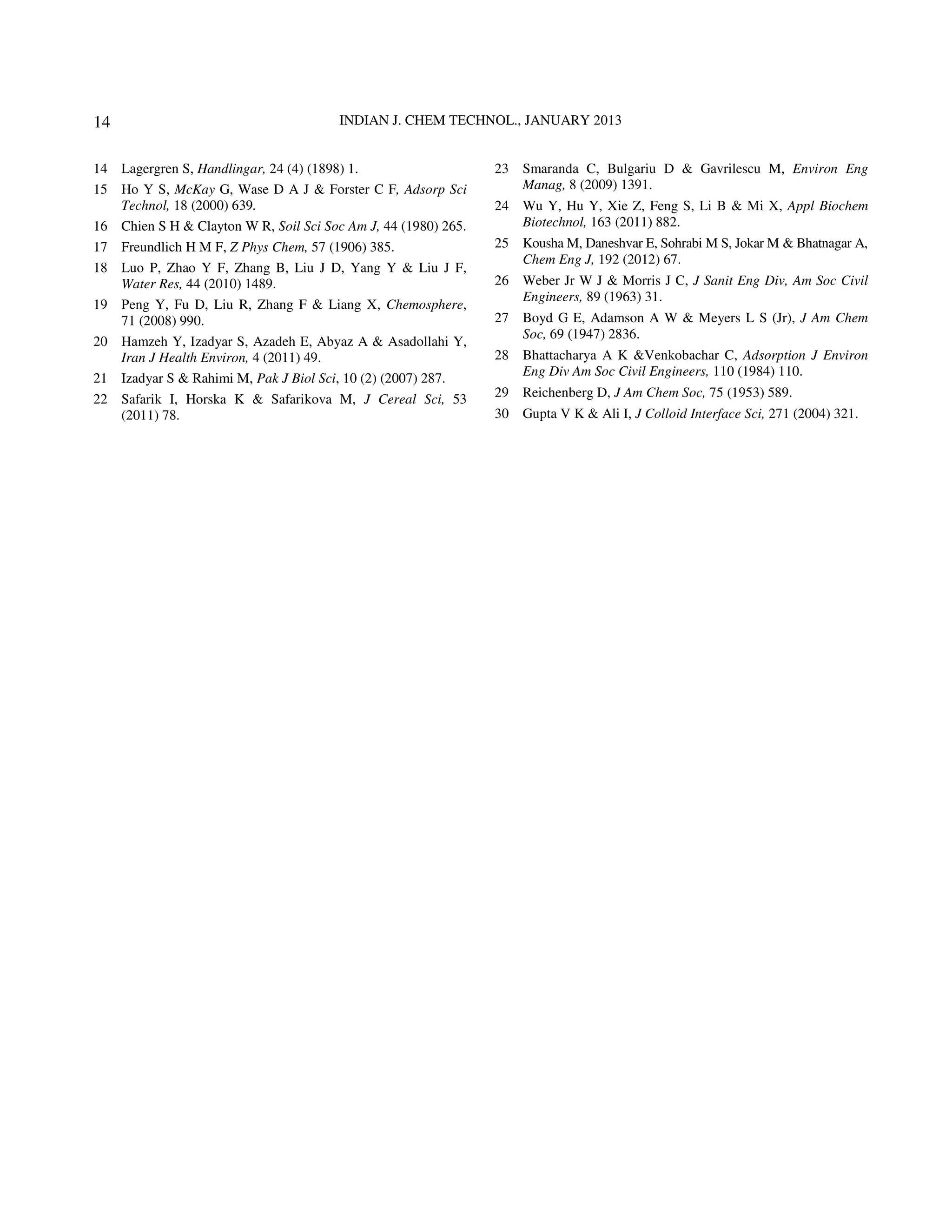 14                                      INDIAN J. CHEM TECHNOL., JANUARY 2013


14 Lagergren S, Handlingar, 24 (4) (1898) 1.                    23 Smaranda C, Bulgariu D & Gavrilescu M, Environ Eng
15 Ho Y S, McKay G, Wase D A J & Forster C F, Adsorp Sci           Manag, 8 (2009) 1391.
   Technol, 18 (2000) 639.                                      24 Wu Y, Hu Y, Xie Z, Feng S, Li B & Mi X, Appl Biochem
16 Chien S H & Clayton W R, Soil Sci Soc Am J, 44 (1980) 265.      Biotechnol, 163 (2011) 882.
17 Freundlich H M F, Z Phys Chem, 57 (1906) 385.                25 Kousha M, Daneshvar E, Sohrabi M S, Jokar M & Bhatnagar A,
                                                                   Chem Eng J, 192 (2012) 67.
18 Luo P, Zhao Y F, Zhang B, Liu J D, Yang Y & Liu J F,
   Water Res, 44 (2010) 1489.                                   26 Weber Jr W J & Morris J C, J Sanit Eng Div, Am Soc Civil
                                                                   Engineers, 89 (1963) 31.
19 Peng Y, Fu D, Liu R, Zhang F & Liang X, Chemosphere,
   71 (2008) 990.                                               27 Boyd G E, Adamson A W & Meyers L S (Jr), J Am Chem
                                                                   Soc, 69 (1947) 2836.
20 Hamzeh Y, Izadyar S, Azadeh E, Abyaz A & Asadollahi Y,
   Iran J Health Environ, 4 (2011) 49.                          28 Bhattacharya A K &Venkobachar C, Adsorption J Environ
                                                                   Eng Div Am Soc Civil Engineers, 110 (1984) 110.
21 Izadyar S & Rahimi M, Pak J Biol Sci, 10 (2) (2007) 287.
22 Safarik I, Horska K & Safarikova M, J Cereal Sci, 53         29 Reichenberg D, J Am Chem Soc, 75 (1953) 589.
   (2011) 78.                                                   30 Gupta V K & Ali I, J Colloid Interface Sci, 271 (2004) 321.
 
