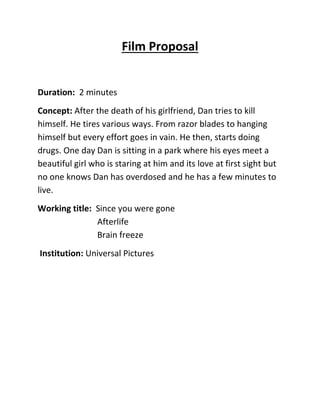 Film Proposal
Duration: 2 minutes
Concept: After the death of his girlfriend, Dan tries to kill
himself. He tires various ways. From razor blades to hanging
himself but every effort goes in vain. He then, starts doing
drugs. One day Dan is sitting in a park where his eyes meet a
beautiful girl who is staring at him and its love at first sight but
no one knows Dan has overdosed and he has a few minutes to
live.
Working title: Since you were gone
Afterlife
Brain freeze
Institution: Universal Pictures
 