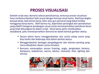 PROSES VISUALISASI
Setelah script atau skenario selesai penulisannya, tentunya proses visualisasi
harus terkomunikasikan baik sesuai dengan konsep visual kamu. Nantinya begitu
banyak pihak, baik teman kerja, klien atau pun personal yang bakal terlibat
menggarap karya kamu. Oleh karena itu, diperlukan perangkat dan pemahaman
yang efektif mengenai pandangan visual untuk menterjemahkan pemikiran besar
yang telah dituangkan ke dalam script. Disini kamu perlu membuatkan
storyboard, yaitu menterjemahkan skenario ke dalam bentuk gambar sketsa.
• Secara teknis kamu menggambarkan alur cerita setiap scene yang
bisa terdiri dari beberapa shot dalam bentuk sketsa.
• Menggambarkan berbagai pengadeganan dan elemen penting yang
harus dihadirkan dalam scene tersebut.
• Rencana menerapkan aturan framing, angle, pergerakan kamera,
komposisi, kedalaman, warna, tekstur, character shot, lighting dan
lainnya

 