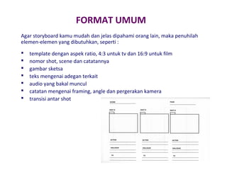 FORMAT UMUM
Agar storyboard kamu mudah dan jelas dipahami orang lain, maka penuhilah
elemen-elemen yang dibutuhkan, seperti :








template dengan aspek ratio, 4:3 untuk tv dan 16:9 untuk film
nomor shot, scene dan catatannya
gambar sketsa
teks mengenai adegan terkait
audio yang bakal muncul
catatan mengenai framing, angle dan pergerakan kamera
transisi antar shot

 