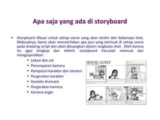 Apa saja yang ada di storyboard
•

Storyboard dibuat untuk setiap scene yang akan terdiri dari beberapa shot.
Maksudnya, kamu akan menceritakan apa pun yang termuat di setiap scene
pada shooting script dan akan dituangkan dalam rangkaian shot. Oleh karena
itu agar lengkap dan efektif, storyboard haruslah memuat dan
mengisyaratkan :
• Lokasi dan set
• Penempatan kamera
• Komposisi karakter dan elemen
• Pergerakan karakter
• Konteks dramatis
• Pergerakan kamera
• Kamera angle

 