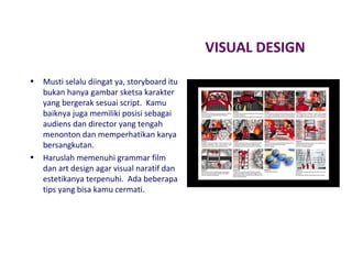 VISUAL DESIGN
•

•

Musti selalu diingat ya, storyboard itu
bukan hanya gambar sketsa karakter
yang bergerak sesuai script. Kamu
baiknya juga memiliki posisi sebagai
audiens dan director yang tengah
menonton dan memperhatikan karya
bersangkutan.
Haruslah memenuhi grammar film
dan art design agar visual naratif dan
estetikanya terpenuhi. Ada beberapa
tips yang bisa kamu cermati.

 