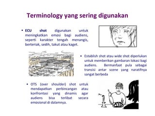 Terminology yang sering digunakan
• ECU
shot
digunakan
untuk
meningkatkan emosi bagi audiens,
seperti karakter tengah menangis,
berteriak, sedih, takut atau kaget.
• Establish shot atau wide shot diperlukan
untuk memberikan gambaran lokasi bagi
audiens.
Bermanfaat pula sebagai
transisi antar scene yang naratifnya
sangat berbeda
• OTS (over shoulder) shot untuk
mendapatkan perbincangan atau
konfrontasi yang dinamis agar
audiens
bisa
terlibat
secara
emosional di dalamnya.

 