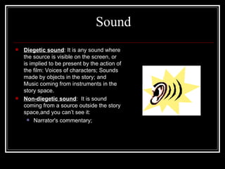 Sound Diegetic sound : It is any sound where the source is visible on the screen, or is implied to be present by the action of the film: Voices of characters; Sounds made by objects in the story; and Music coming from instruments in the story space. Non-diegetic sound :  It is sound coming from a source outside the story space,and you can’t see it:  Narrator's commentary; 