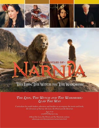 1
The Lion, The Witch and The Wardrobe:
Lead The Way
Curriculum for youth leaders, educators and families to accompany the movie and book,
The Chronicles of Narnia: The Lion, The Witch and The Wardrobe
Ages 9-14
youthFILMproject.org
Official The Lion,The Witch and The Wardrobe website:
adisney.go.com/disneypictures/narnia/main.html
 