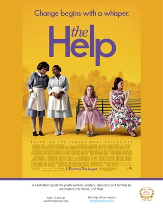 A facilitator’s guide for youth workers, leaders, educators and families to
accompany the movie, The Help.
Ages 13 and up
youthFILMproject.org
The Help official website:
thehelpmovie.com/us
 