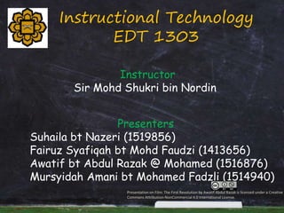 Instructional Technology
EDT 1303
Instructor
Sir Mohd Shukri bin Nordin
Presenters
Suhaila bt Nazeri (1519856)
Fairuz Syafiqah bt Mohd Faudzi (1413656)
Awatif bt Abdul Razak @ Mohamed (1516876)
Mursyidah Amani bt Mohamed Fadzli (1514940)
Presentation on Film: The First Revolution by Awatif Abdul Razak is licensed under a Creative
Commons Attribution-NonCommercial 4.0 International License.
 