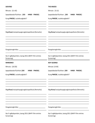 ADIVINO

THE KNOCK

Minuto: [11:42]

Minuto: [3:12]

Ipapalabasba?Guhitan . [OO

HINDI PWEDE]

Ipapalabasba?Guhitan . [OO

HINDI PWEDE]

Kung PWEDE, isulatkungbakit?
________________________________________________
________________________________________________
________________________________________________
________________________________________________

Kung PWEDE, isulatkungbakit?
________________________________________________
________________________________________________
________________________________________________
________________________________________________

MgaPuna/naisipahayagtungkolsapelikula (Remarks):

MgaPuna/naisipahayagtungkolsapelikula (Remarks):

________________________________________________
________________________________________________
________________________________________________
________________________________________________
________________________________________________

________________________________________________
________________________________________________
________________________________________________
________________________________________________
________________________________________________

Pangalanngkritiko: _______________________________
________________________________________________

Pangalanngkritiko: _______________________________
________________________________________________

Ika-5 ngNobyembre, taong 2011 (BHFF Film entries
Screening)

Ika-5 ngNobyembre, taong 2011 (BHFF Film entries
Screening)

MIRRORED

BOY GEORGE

Minuto: [10:20]

Minuto: [4:30]

Ipapalabasba?Guhitan.[OO

HINDI PWEDE]

Ipapalabasba?Guhitan. [OO

HINDI PWEDE]

Kung PWEDE, isulatkungbakit?

Kung PWEDE, isulatkungbakit?

________________________________________________
________________________________________________
________________________________________________
________________________________________________

________________________________________________
________________________________________________
________________________________________________
________________________________________________

MgaPuna/naisipahayagtungkolsapelikula (Remarks):

MgaPuna/naisipahayagtungkolsapelikula (Remarks):

________________________________________________
________________________________________________
________________________________________________
________________________________________________
________________________________________________

________________________________________________
________________________________________________
________________________________________________
________________________________________________
________________________________________________

Pangalanngkritiko: _______________________________
________________________________________________

Pangalanngkritiko: _______________________________
________________________________________________

Ika-5 ngNobyembre, taong 2011 (BHFF Film entries
Screening)

Ika-5 ngNobyembre, taong 2011 (BHFF Film entries
Screening)

 