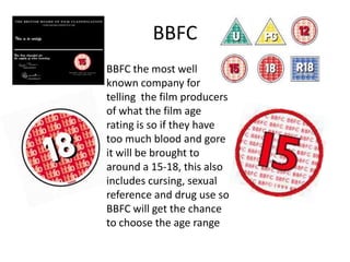 BBFC
BBFC the most well
known company for
telling the film producers
of what the film age
rating is so if they have
too much blood and gore
it will be brought to
around a 15-18, this also
includes cursing, sexual
reference and drug use so
BBFC will get the chance
to choose the age range

 