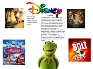 Disney Is the
most widely
known films for
children and for
adults

LAND
Disneyland offers a variety of rides and
attractions to accommodate people of all
ages. Disneyland is a place of magic and
dreams and when you step onto Main Street
USA, you take in all of the excitement and
magic. Guests of all ages come to this park
and have their dreams become a reality.
Disneyland has an icon called the
Sleepy Beauty’s castle which is a very well
known building throughout the world. People
of all ages, religions and countries, come to
Disneyland, and feel the magic. At
Disneyland, you can just take a stroll down the
streets of the park, and you will never know
what might happen when you turn the
corner!

 