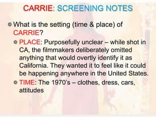 What is the setting (time & place) of
CARRIE?
PLACE: Purposefully unclear – while shot in
CA, the filmmakers deliberately omitted
anything that would overtly identify it as
California. They wanted it to feel like it could
be happening anywhere in the United States.
TIME: The 1970’s – clothes, dress, cars,
attitudes
CARRIE: SCREENING NOTES
 