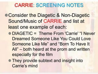 Consider the Diagetic & Non-Diagetic
Sound/Music of CARRIE and list at
least one example of each:
DIAGETIC = Theme From 'Carrie' “I Never
Dreamed Someone Like You Could Love
Someone Like Me” and “Born To Have It
All” – both heard at the prom and written
especially for the film
They provide subtext and insight into
Carrie’s mind
CARRIE: SCREENING NOTES
 