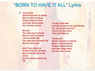 Young girls
Some were born to dance
Born to take a chance
Others sleep at home
And they dance alone
No one even knows
But you
You were born to touch
Born to want too much
Let the bodies fall
You were born to have it all
Born to have it all
And if you could cry
It would only be for more
Born to be the girl in the
mirror
And the others want to be
her
“BORN TO HAVE IT ALL” Lyrics
If a girl could wish
It would only be to be a girl like this
Oh, 'cause she has it all
And for all they know
That is all there is
Young girls
Some were born to dance
Born to take a chance
Others sleep at home
And they sleep alone
No one even knows
 