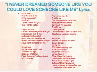 Could it be
That the lady is me
In the photograph
I'm afraid
'Cause it feels too good
That I want it so bad
It's just not true
Couldn't ask for anymore than you
Because you look at me
As though I'm beautiful
Could it be that you want me
I never dreamed someone like you
Could want someone like me
I'm not sure
But the more that it's real
The more it's right
Hoo-ooh, what night
It's as though we've been lovers
All of our lives
“I NEVER DREAMED SOMEONE LIKE YOU
COULD LOVE SOMEONE LIKE ME” Lyrics
There must be a God
Could it be
That He has heard me at last
Because you look at me
As though I'm beautiful
Could it be
The lady is me
I never dreamed someone like you
Could want someone like me
All the pain
And the pleasure's the same
It goes so fast
I'm the girl
With the strawberry hair
In the photograph
So, c'mon let's dance
Let me have it
While I have the chance
'Cause there's another world
Where there are other girls
But tonight there's only me
I never dreamed someone like you
Could love someone like me
 