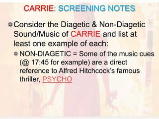 Consider the Diagetic & Non-Diagetic
Sound/Music of CARRIE and list at
least one example of each:
NON-DIAGETIC = Some of the music cues
(@ 17:45 for example) are a direct
reference to Alfred Hitchcock’s famous
thriller, PSYCHO
CARRIE: SCREENING NOTES
 