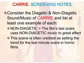 Consider the Diagetic & Non-Diagetic
Sound/Music of CARRIE and list at
least one example of each:
NON-DIAGETIC = The film’s last scare
uses NON-DIAGETIC music to great effect
This scene is often credited as setting the
trend for the last minute scare in horror
films
CARRIE: SCREENING NOTES
 
