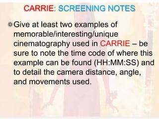 Give at least two examples of
memorable/interesting/unique
cinematography used in CARRIE – be
sure to note the time code of where this
example can be found (HH:MM:SS) and
to detail the camera distance, angle,
and movements used.
CARRIE: SCREENING NOTES
 
