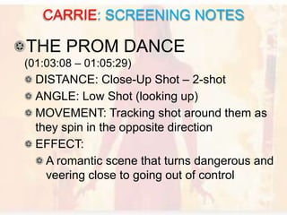 THE PROM DANCE
(01:03:08 – 01:05:29)
DISTANCE: Close-Up Shot – 2-shot
ANGLE: Low Shot (looking up)
MOVEMENT: Tracking shot around them as
they spin in the opposite direction
EFFECT:
A romantic scene that turns dangerous and
veering close to going out of control
CARRIE: SCREENING NOTES
 