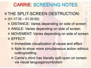 THE SPLIT-SCREEN DESTRUCTION:
(01:17:32 – 01:20:50)
DISTANCE: Varies depending on side of screen
ANGLE: Varies depending on side of screen
MOVEMENT: Varies depending on side of screen
EFFECT:
Immediate visualization of cause and effect
Able to show more simultaneous action without
cutting/editing
Carrie’s mind has literally split open on screen
via visual language/symbolism
CARRIE: SCREENING NOTES
 