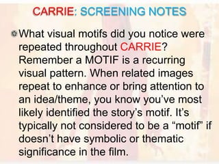 What visual motifs did you notice were
repeated throughout CARRIE?
Remember a MOTIF is a recurring
visual pattern. When related images
repeat to enhance or bring attention to
an idea/theme, you know you’ve most
likely identified the story’s motif. It’s
typically not considered to be a “motif” if
doesn’t have symbolic or thematic
significance in the film.
CARRIE: SCREENING NOTES
 